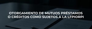 OTORGAMIENTO DE MUTUOS PRÉSTAMOS O CRÉDITOS COMO SUJETOS A LA LFPIORPI